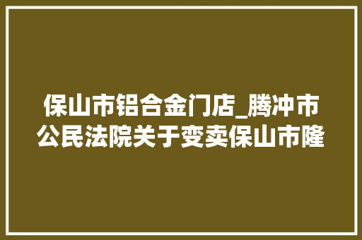 保山市铝合金门店_腾冲市公民法院关于变卖保山市隆阳区永昌街道干事处九龙路北段西侧彩蝶家园二期61幢6号商铺的通知书记