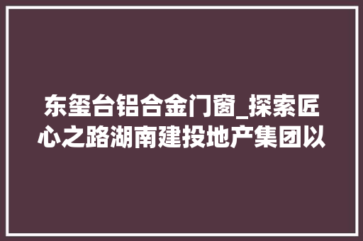 东玺台铝合金门窗_探索匠心之路湖南建投地产集团以好房子诠释不凡品格