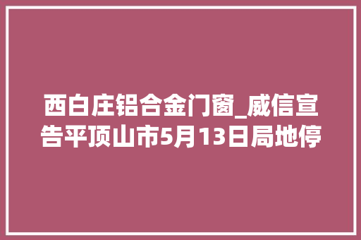 西白庄铝合金门窗_威信宣告平顶山市5月13日局地停电信息 塑钢门