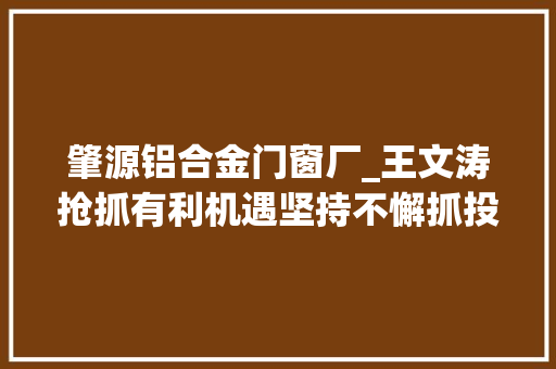 肇源铝合金门窗厂_王文涛抢抓有利机遇坚持不懈抓投资抓项目以项目培植更大年夜成效推动高质量成长 玻璃门