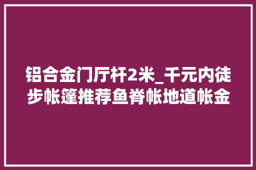 铝合金门厅杆2米_千元内徒步帐篷推荐鱼脊帐地道帐金字塔帐怎么选