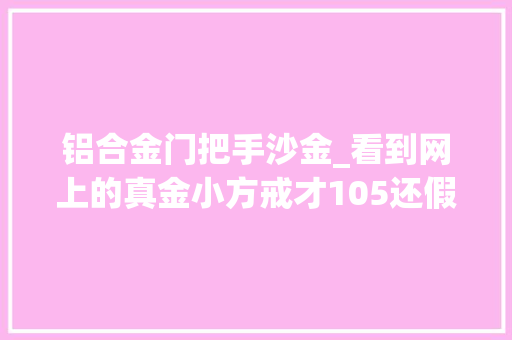 铝合金门把手沙金_看到网上的真金小方戒才105还假一赔十