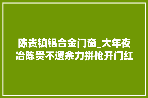 陈贵镇铝合金门窗_大年夜冶陈贵不遗余力拼抢开门红勇当镇域经济成长排头兵