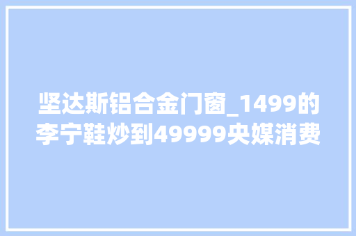坚达斯铝合金门窗_1499的李宁鞋炒到49999央媒消费爱国心炒鞋邪气必刹