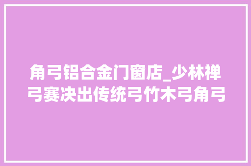 角弓铝合金门窗店_少林禅弓赛决出传统弓竹木弓角弓各项冠军