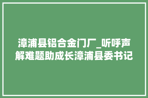 漳浦县铝合金门厂_听呼声解难题助成长漳浦县委书记到重点项目现场办公