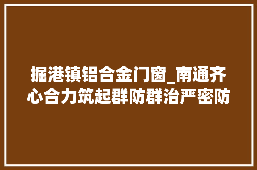 掘港镇铝合金门窗_南通齐心合力筑起群防群治严密防线 塑钢门