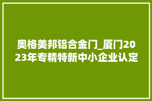 奥格美邦铝合金门_厦门2023年专精特新中小企业认定和复核企业第二批名单