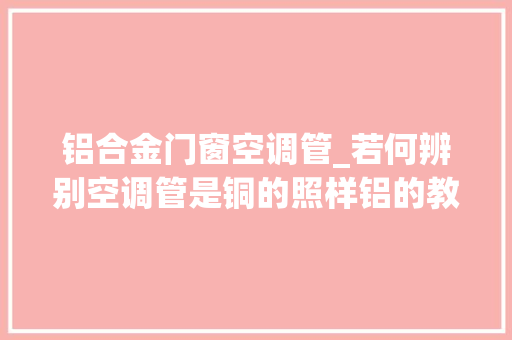 铝合金门窗空调管_若何辨别空调管是铜的照样铝的教你一个小技巧值得收藏备用