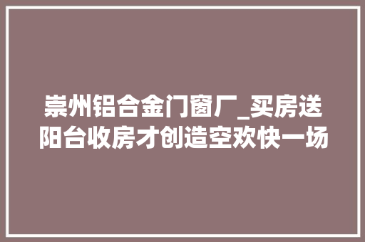 崇州铝合金门窗厂_买房送阳台收房才创造空欢快一场市场监管部门虚假宣传罚款100万