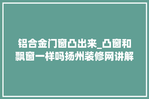 铝合金门窗凸出来_凸窗和飘窗一样吗扬州装修网讲解设计要点
