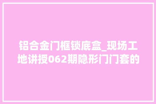 铝合金门框锁底盒_现场工地讲授062期隐形门门套的结构细节