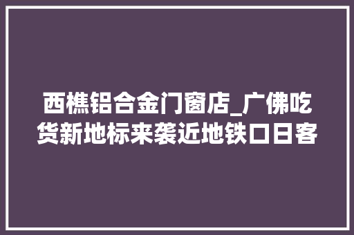 西樵铝合金门窗店_广佛吃货新地标来袭近地铁口日客流量过万