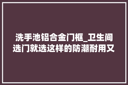 洗手池铝合金门框_卫生间选门就选这样的防潮耐用又好看师长教师傅说我是懂行人