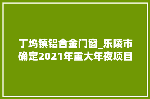 丁坞镇铝合金门窗_乐陵市确定2021年重大年夜项目26个项目总投资222亿元 塑钢门