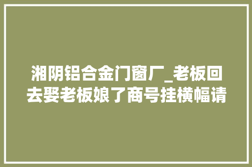 湘阴铝合金门窗厂_老板回去娶老板娘了商号挂横幅请假被大年夜学生写满祝福 折叠门