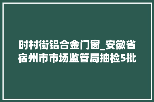 时村街铝合金门窗_安徽省宿州市市场监管局抽检5批次淀粉及淀粉制品3批次不合格 折叠门 时村街铝合金门窗_安徽省宿州市市场监管局抽检5批次淀粉及淀粉制品3批次不合格 折叠门