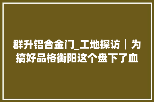 群升铝合金门_工地探访│为搞好品格衡阳这个盘下了血本