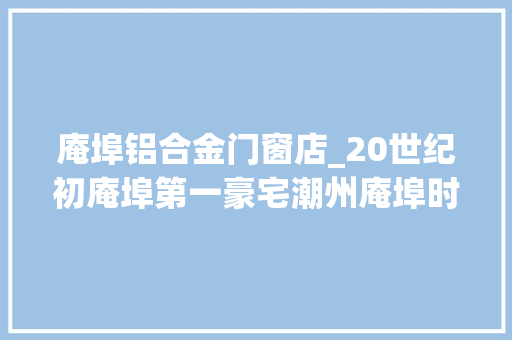 庵埠铝合金门窗店_20世纪初庵埠第一豪宅潮州庵埠时钟楼的前世今生