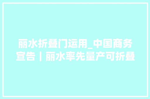 丽水折叠门运用_中国商务宣告｜丽水率先量产可折叠玻璃盖板加速柔性屏家当应用