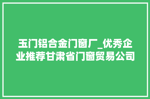 玉门铝合金门窗厂_优秀企业推荐甘肃省门窗贸易公司优秀企业推荐公示 滑动门