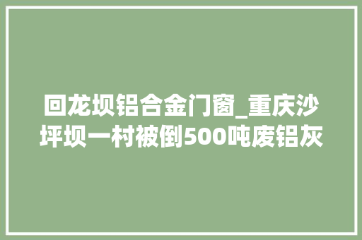 回龙坝铝合金门窗_重庆沙坪坝一村被倒500吨废铝灰渣涉事企业曾想出钱了事 折叠门
