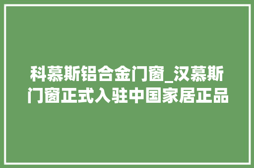 科慕斯铝合金门窗_汉慕斯门窗正式入驻中国家居正品查询平台