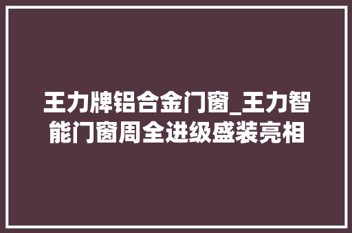 王力牌铝合金门窗_王力智能门窗周全进级盛装亮相 实木门