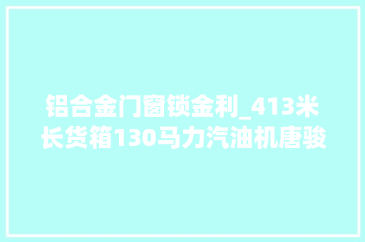 铝合金门窗锁金利_413米长货箱130马力汽油机唐骏金利卡568万起