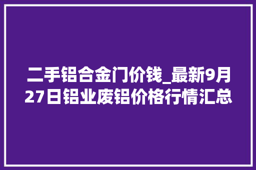 二手铝合金门价钱_最新9月27日铝业废铝价格行情汇总 塑钢门