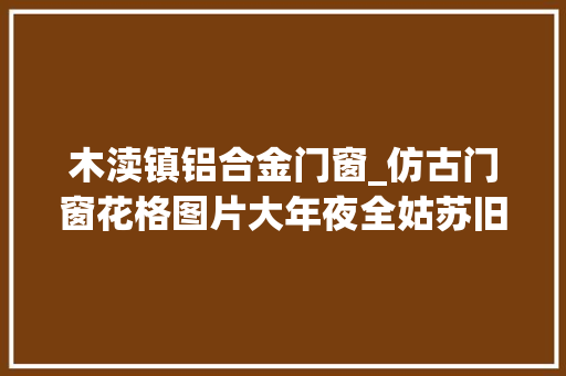 木渎镇铝合金门窗_仿古门窗花格图片大年夜全姑苏旧事巴森 实木门