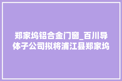 郑家坞铝合金门窗_百川导体子公司拟将浦江县郑家坞镇长安路房屋建筑物出售给浙江浦盛开拓培植有限公司 玻璃门