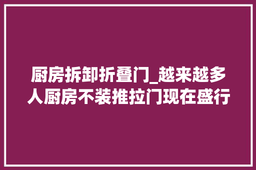 厨房拆卸折叠门_越来越多人厨房不装推拉门现在盛行广东人的做法既高级又实用