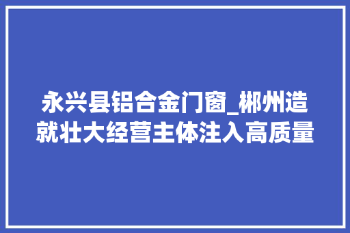 永兴县铝合金门窗_郴州造就壮大经营主体注入高质量成长新动能