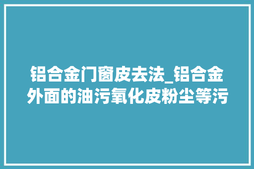 铝合金门窗皮去法_铝合金外面的油污氧化皮粉尘等污渍用什么方法清洗
