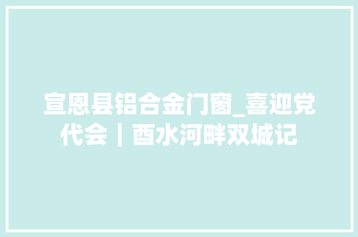宣恩县铝合金门窗_喜迎党代会｜酉水河畔双城记