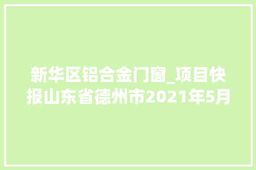 新华区铝合金门窗_项目快报山东省德州市2021年5月第五周批复项目累计51项 铝合金门 新华区铝合金门窗_项目快报山东省德州市2021年5月第五周批复项目累计51项 铝合金门