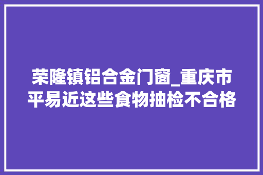 荣隆镇铝合金门窗_重庆市平易近这些食物抽检不合格快看看你家有没有