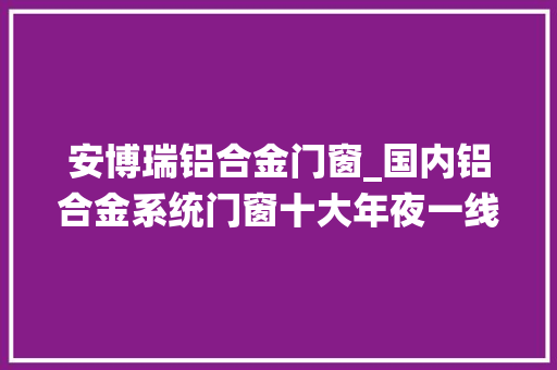 安博瑞铝合金门窗_国内铝合金系统门窗十大年夜一线品牌有哪些