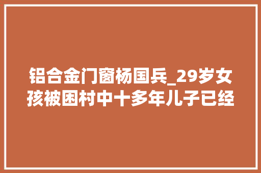 铝合金门窗杨国兵_29岁女孩被困村中十多年儿子已经10岁女孩我想回家记录片
