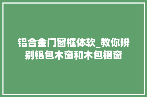 铝合金门窗框体软_教你辨别铝包木窗和木包铝窗
