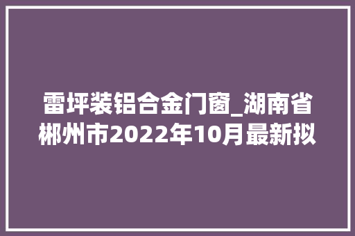 雷坪装铝合金门窗_湖南省郴州市2022年10月最新拟在建工程项目汇总