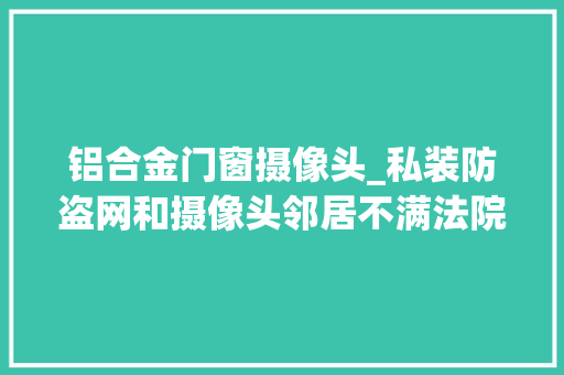 铝合金门窗摄像头_私装防盗网和摄像头邻居不满法院判了 复合门