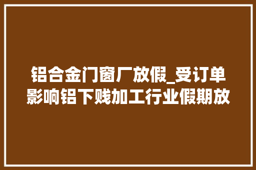 铝合金门窗厂放假_受订单影响铝下贱加工行业假期放假筹划各有不合 塑钢门
