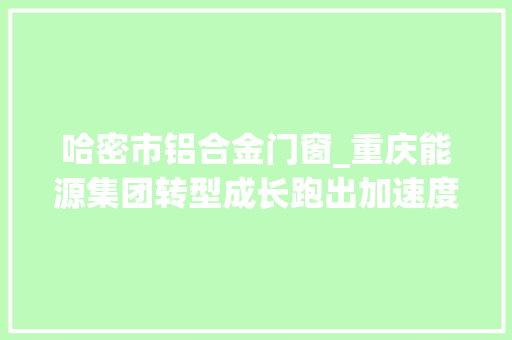 哈密市铝合金门窗_重庆能源集团转型成长跑出加速度