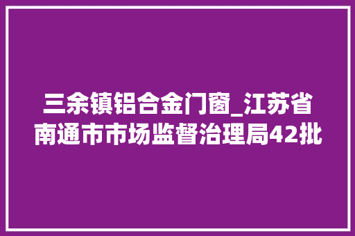 三余镇铝合金门窗_江苏省南通市市场监督治理局42批次食物抽检不合格 防火门
