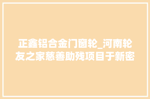正鑫铝合金门窗轮_河南轮友之家慈善助残项目于新密市启动 复合门