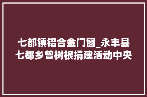 七都镇铝合金门窗_永丰县七都乡曾树根捐建活动中央助力穷苦学子圆梦