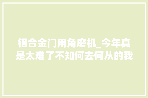铝合金门用角磨机_今年真是太难了不知何去何从的我准备放下面子从新开始。