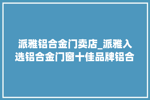 派雅铝合金门卖店_派雅入选铝合金门窗十佳品牌铝合金门窗品牌价值十大年夜品牌